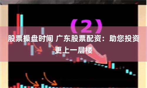 股票操盘时间 广东股票配资：助您投资更上一层楼