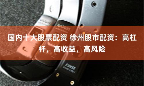 国内十大股票配资 徐州股市配资：高杠杆，高收益，高风险